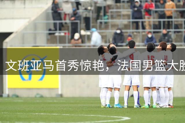 文班亚马首秀惊艳，法国男篮大胜斯洛文尼亚